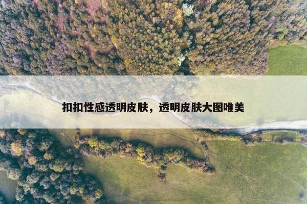 扣扣性感透明皮肤，透明皮肤大图唯美