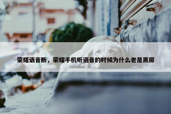 荣耀语音断，荣耀手机听语音的时候为什么老是黑屏