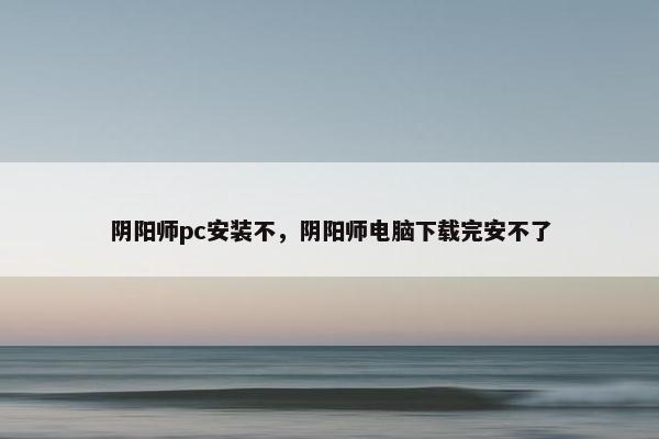 阴阳师pc安装不，阴阳师电脑下载完安不了