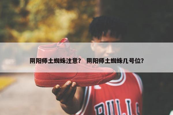 阴阳师土蜘蛛注意？ 阴阳师土蜘蛛几号位？